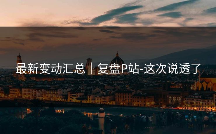 最新变动汇总｜复盘P站-这次说透了