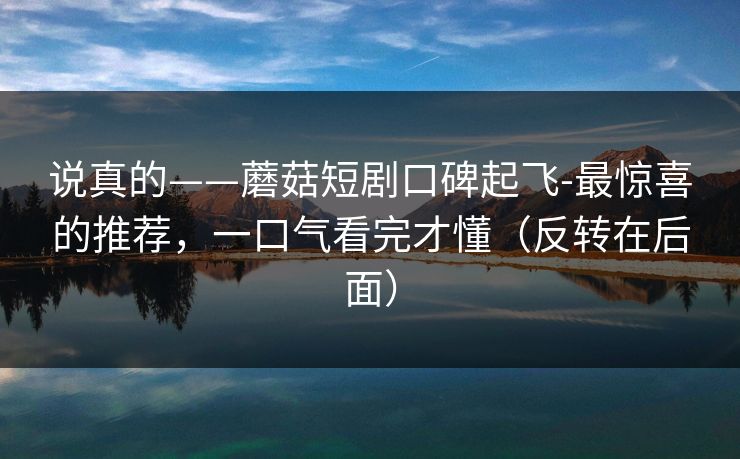 说真的——蘑菇短剧口碑起飞-最惊喜的推荐，一口气看完才懂（反转在后面）