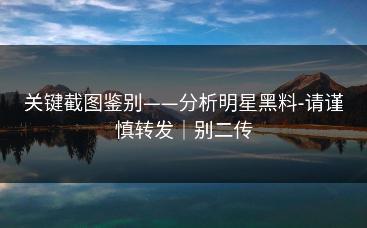 关键截图鉴别——分析明星黑料-请谨慎转发｜别二传