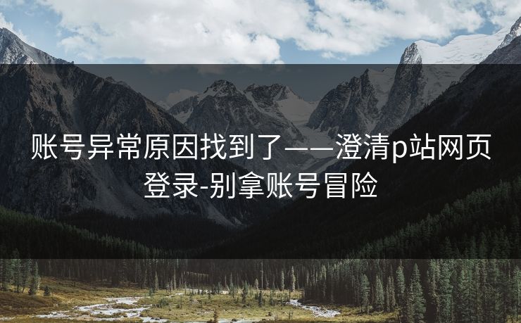 账号异常原因找到了——澄清p站网页登录-别拿账号冒险 账号异常原因找到了——澄清p站网页登录-别拿账号冒险
